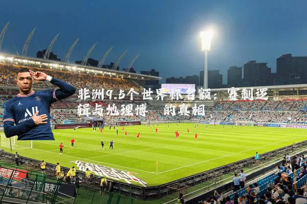 非洲9.5个世界杯名额：赛制逻辑与地理博弈的真相